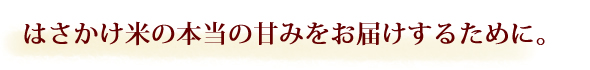 はさかけ米の本当の甘みをお届けするために。
